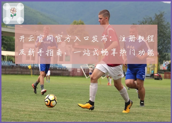 开云官网官方入口发布：注册教程及新手指南，一站式畅享热门功能亮点