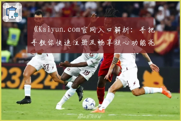 《Kaiyun.com官网入口解析：手把手教你快速注册及畅享核心功能亮点》