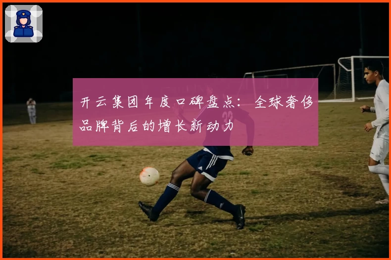 开云集团年度口碑盘点：全球奢侈品牌背后的增长新动力