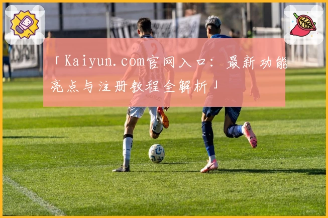 「Kaiyun.com官网入口：最新功能亮点与注册教程全解析」