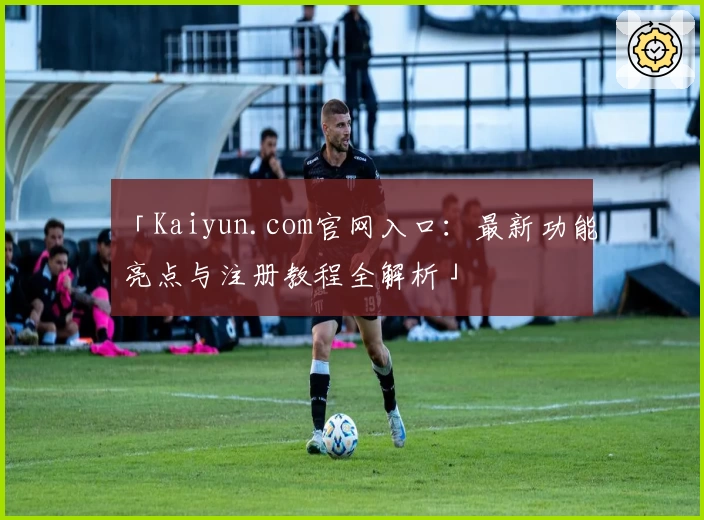 「Kaiyun.com官网入口：最新功能亮点与注册教程全解析」