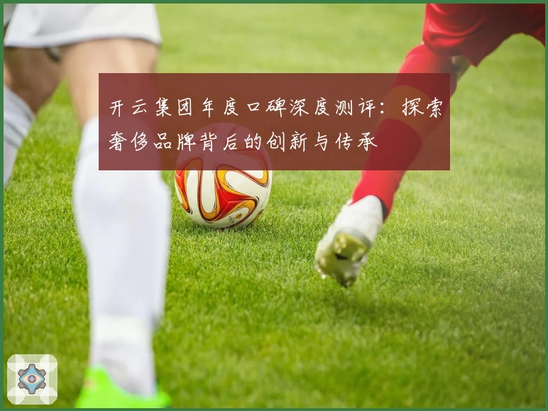 开云集团年度口碑深度测评：探索奢侈品牌背后的创新与传承