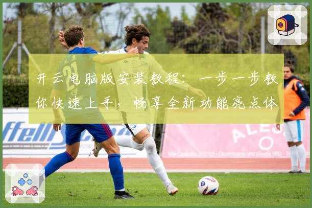 开云电脑版安装教程：一步一步教你快速上手，畅享全新功能亮点体验