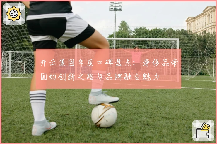 开云集团年度口碑盘点：奢侈品帝国的创新之路与品牌融合魅力