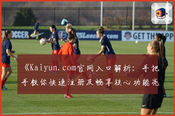 《Kaiyun.com官网入口解析：手把手教你快速注册及畅享核心功能亮点》