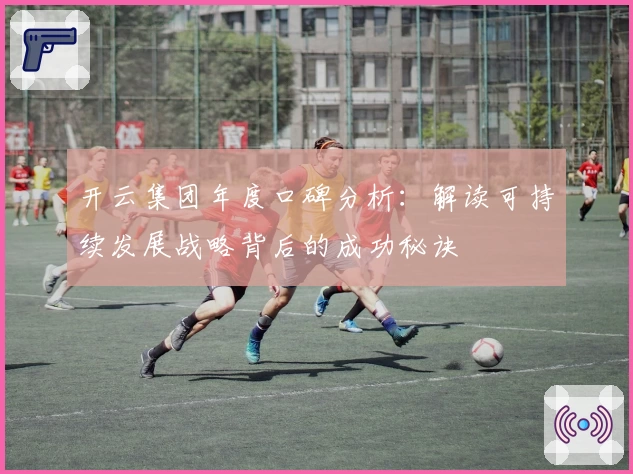 开云集团年度口碑分析：解读可持续发展战略背后的成功秘诀