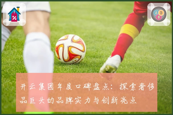 开云集团年度口碑盘点：探索奢侈品巨头的品牌实力与创新亮点