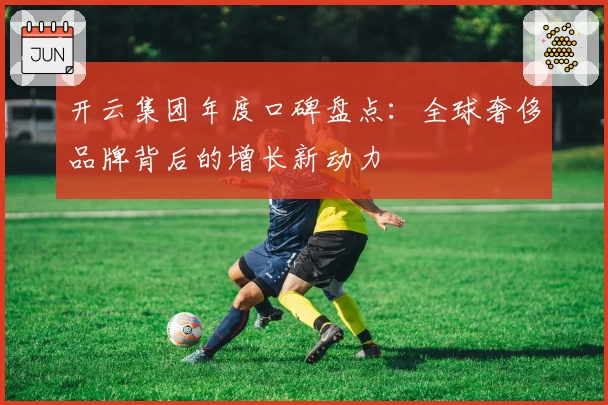 开云集团年度口碑盘点：全球奢侈品牌背后的增长新动力