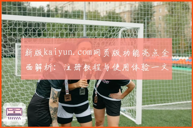 新版kaiyun.com网页版功能亮点全面解析：注册教程与使用体验一文掌握