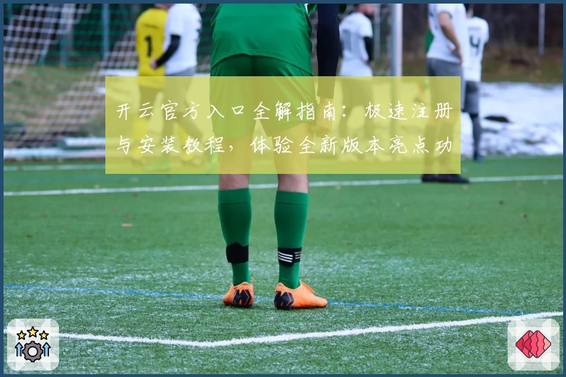 开云官方入口全解指南：极速注册与安装教程，体验全新版本亮点功能