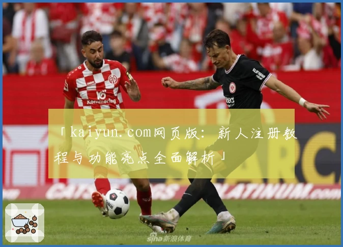 「kaiyun.com网页版：新人注册教程与功能亮点全面解析」