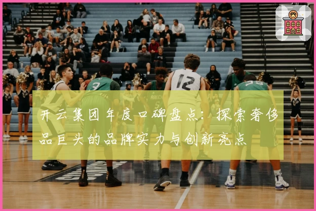 开云集团年度口碑盘点：探索奢侈品巨头的品牌实力与创新亮点