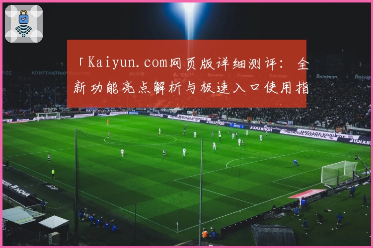 「Kaiyun.com网页版详细测评：全新功能亮点解析与极速入口使用指南」