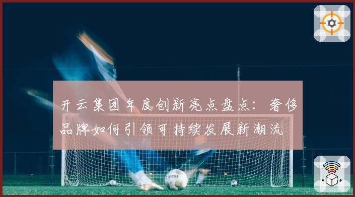 开云集团年度创新亮点盘点：奢侈品牌如何引领可持续发展新潮流