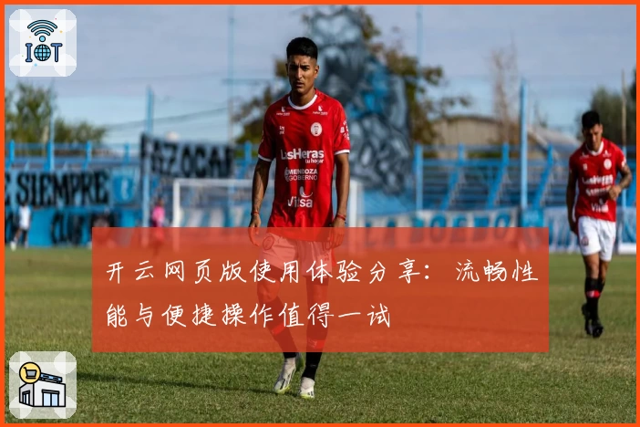 开云网页版使用体验分享：流畅性能与便捷操作值得一试