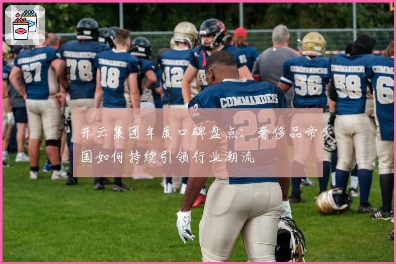 开云集团年度口碑盘点：奢侈品帝国如何持续引领行业潮流